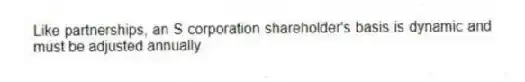Like partnerships, an S corporation shareholder's basis is dynamic and must be adjusted annually.