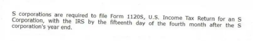 S corporations are required to file Form 1120S, U.S. Income Tax Return for an S Corporation, with the IRS by the fifteenth day of the fourth month after the S corporation's year end.