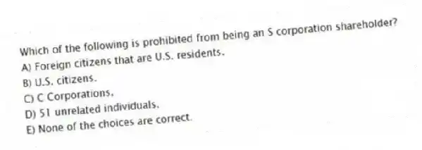 Which of the following is prohibited from being an S corporation shareholder?
A) Foreign citizens that are U.S. residents.
B) U.S. citizens.
C) C Corporations.
D) 51 unrelated individuals.
E) None of the choices are correct.