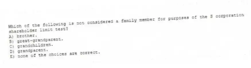 Which of the following is not considered a family member for purposes of the S corporation shareholder limit test?
A) brother.
B) great-grandparent.
C) grandchildren.
D) grandparent.
E) none of the choices are correct.