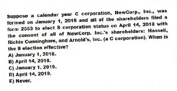 Suppose a calendar year C corporation, NewCorp., Inc., was formed on January 1, 2018 and all of the shareholders filed a form 2553 to elect S corporation status on April 14, 2018 with the consent of all of NewCorp. Inc.'s shareholders: Hassell, Richie Cunningham, and Arnold's, Inc. (a C corporation). When is the S election effective?
A) January 1, 2018.
B) April 14, 2018.
C) January 1, 2019.
D) April 14, 2019.
E) Never.