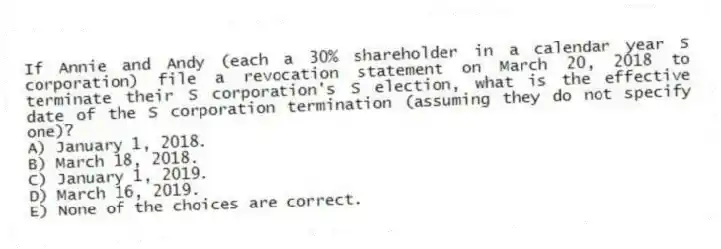 If Annie and Andy (each a 30% shareholder in a calendar year S corporation) file a revocation statement on March 20, 2018 to terminate their S corporation's S election, what is the effective date of the S corporation termination (assuming they do not specify one)?
A) January 1, 2018.
B) March 18, 2018.
C) January 1, 2019.
D) March 16, 2019.
E) None of the choices are correct.
