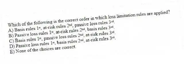Which of the following is the correct order in which loss limitation rules are applied?
A) Basis rules 1ˢᵗ, at-risk rules 2ⁿᵈ, passive loss rules 3ʳᵈ.
B) Passive loss rules 1ˢᵗ, at-risk rules 2ⁿᵈ, basis rules 3ʳᵈ.
C) Basis rules 1ˢᵗ, passive loss rules 2ⁿᵈ, at-risk rules 3ʳᵈ.
D) Passive loss rules 1ˢᵗ, basis rules 2ⁿᵈ, at-risk rules 3ʳᵈ.
E) None of the choices are correct.