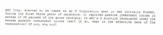 ABC Corp. elected to be taxed as an S Corporation when it was initially formed. During its first three years of existence, it reported passive investment income in excess of 25 percent of its gross receipts. Is ABC's S election terminated under the excess passive investment income test? If so, what is the effective date of the termination? If not, why not?
