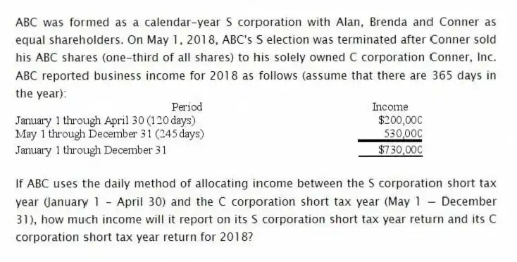 ABC was formed as a calendar-year S corporation with Alan, Brenda and Conner as equal shareholders. On May 1, 2018, ABC's S election was terminated after Conner sold his ABC shares (one-third of all shares) to his solely owned C corporation Conner, Inc. ABC reported business income for 2018 as follows (assume that there are 365 days in the year):
If ABC uses the daily method of allocating income between the S corporation short tax year (January 1 - April 30) and the C corporation short tax year (May 1 − December 31), how much income will it report on its S corporation short tax year return and its C corporation short tax year return for 2018?