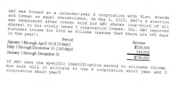 ABC was formed as a calendar-year S corporation with Alan, Brenda and Conner as equal shareholders. On May 1, 2018, ABC's S election was terminated after Conner sold his ABC shares (one-third of all shares) to his solely owned C corporation Conner, Inc. ABC reported business income for 2018 as follows (assume that there are 365 days in the year):
If ABC uses the specific identification method to allocate income, how much will it allocate to the S corporation short year and C corporation short year?