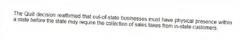 The Quill decision reaffirmed that out-of-state businesses must have physical presence within a state before the state may require the collection of sales taxes from in-state customers.