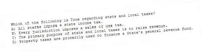 Which of the following is True regarding state and local taxes?
A) All states impose a state income tax.
B) Every jurisdiction imposes a sales or use tax.
C) The primary purpose of state and local taxes is to raise revenue.
D) Property taxes are primarily used to finance a State's general revenue fund.