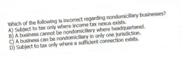 Which of the following is incorrect regarding nondomiciliary businesses?
A) Subject to tax only where income tax nexus exists.
B) A business cannot be nondomiciliary where headquartered.
C) A business can be nondomiciliary in only one jurisdiction.
D) Subject to tax only where a sufficient connection exists.