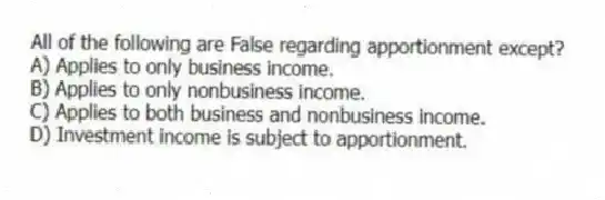 All of the following are False regarding apportionment except?
A) Applies to only business income.
B) Applies to only nonbusiness income.
C) Applies to both business and nonbusiness income.
D) Investment income is subject to apportionment.