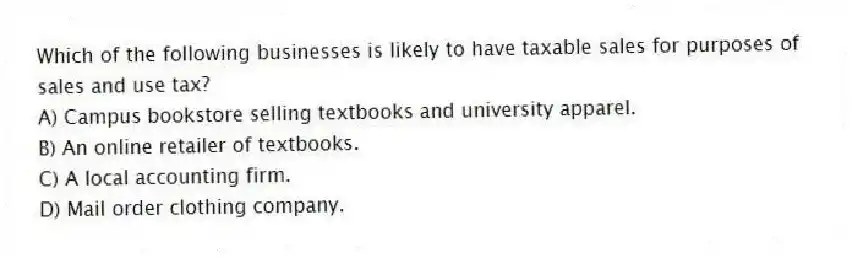 Which of the following businesses is likely to have taxable sales for purposes of sales and use tax?
A) Campus bookstore selling textbooks and university apparel.
B) An online retailer of textbooks.
C) A local accounting firm.
D) Mail order clothing company.