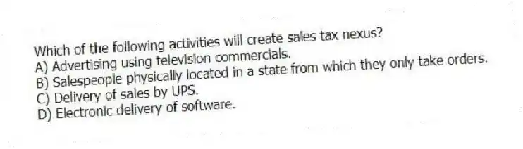 Which of the following activities will create sales tax nexus?
A) Advertising using television commercials.
B) Salespeople physically located in a state from which they only take orders.
C) Delivery of sales by UPS.
D) Electronic delivery of software.