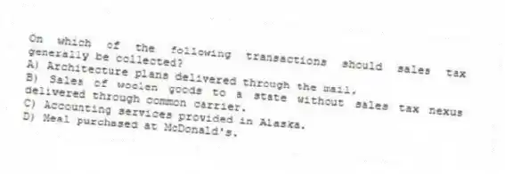 On which of the following transactions should sales tax generally be collected?
A) Architecture plans delivered through the mail.
B) Sales of woolen goods to a state without sales tax nexus delivered through common carrier.
C) Accounting services provided in Alaska.
D) Meal purchased at McDonald's.
