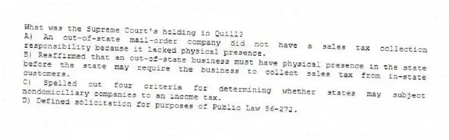 What was the Supreme Court's holding in Quill?
A) An out-of-state mail-order company did not have a sales tax collection responsibility because it lacked physical presence.
B) Reaffirmed that an out-of-state business must have physical presence in the state before the state may require the business to collect sales tax from in-state customers.
C) Spelled out four criteria for determining whether states may subject nondomiciliary companies to an income tax.
D) Defined solicitation for purposes of Public Law 86-272.