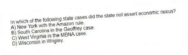 In which of the following state cases did the state not assert economic nexus?
A) New York with the Amazon rule.
B) South Carolina in the Geoffrey case.
C) West Virginia in the MBNA case.
D) Wisconsin in Wrigley.