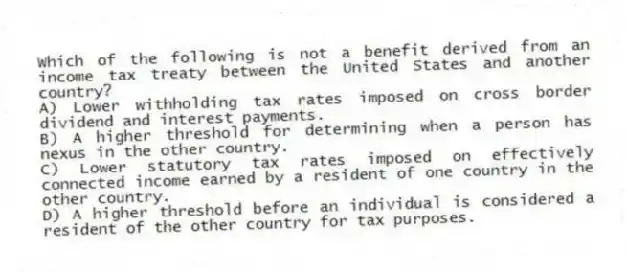 Which of the following is not a benefit derived from an income tax treaty between the United States and another country?
A) Lower withholding tax rates imposed on cross border dividend and interest payments.
B) A higher threshold for determining when a person has nexus in the other country.
C) Lower statutory tax rates imposed on effectively connected income earned by a resident of one country in the other country.
D) A higher threshold before an individual is considered a resident of the other country for tax purposes.