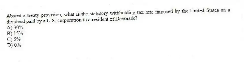 Absent a treaty provision, what is the statutory withholding tax rate imposed by the United States on a dividend paid by a U.S. corporation to a resident of Denmark?
A) 30%
B) 15%
C) 5%
D) 0%