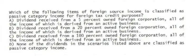 Which of the following items of foreign source income is classified as passive category income for foreign tax credit purposes?
A) Dividend received from a 5 percent owned foreign corporation, all of the income of which is derived from an active business.
B) Dividend received from a 20 percent owned foreign corporation, all of the income of which is derived from an active business.
C) Dividend received from a 100 percent owned foreign corporation, all of the income of which is derived from an active business.
D) None of the dividends in the scenarios listed above are classified as passive category income.