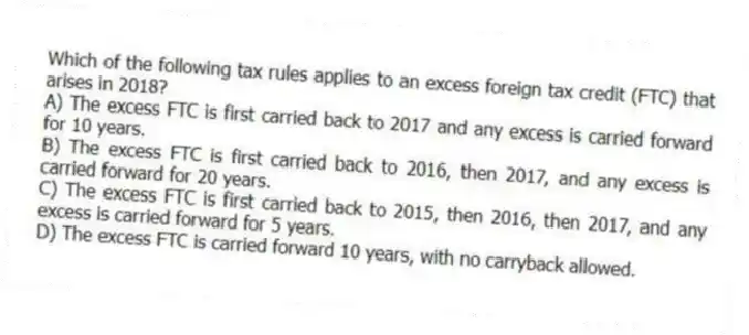 Which of the following tax rules applies to an excess foreign tax credit (FTC) that arises in 2018?
A) The excess FTC is first carried back to 2017 and any excess is carried forward for 10 years.
B) The excess FTC is first carried back to 2016, then 2017, and any excess is carried forward for 20 years.
C) The excess FTC is first carried back to 2015, then 2016, then 2017, and any excess is carried forward for 5 years.
D) The excess FTC is carried forward 10 years, with no carryback allowed.