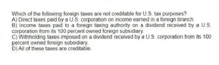 Which of the following foreign taxes are not creditable for U.S. tax purposes?
A) Direct taxes paid by a U.S. corporation on income earned in a foreign branch.
B) Income taxes paid to a foreign taxing authority on a dividend received by a U.S. corporation from its 100 percent owned foreign subsidiary.
C) Withholding taxes imposed on a dividend received by a U.S. corporation from its 100 percent owned foreign subsidiary.
D) All of these taxes are creditable.