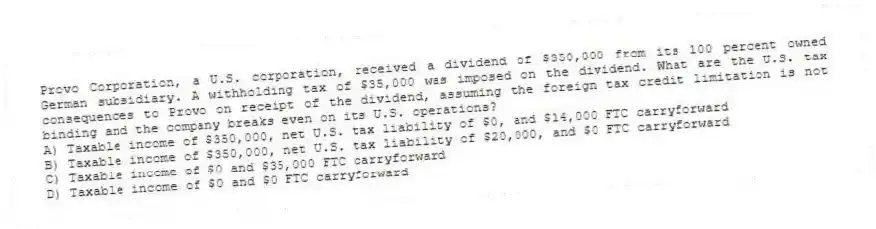 Provo Corporation, a U.S. corporation, received a dividend of $350,000 from its 100 percent owned German subsidiary. A withholding tax of $35,000 was imposed on the dividend. What are the U.S. tax consequences to Provo on receipt of the dividend, assuming the foreign tax credit limitation is not binding and the company breaks even on its U.S. operations?
A) Taxable income of $350,000, net U.S. tax liability of $0, and $14,000 FTC carryforward
B) Taxable income of $350,000, net U.S. tax liability of $20,000, and $0 FTC carryforward
C) Taxable income of $0 and $35,000 FTC carryforward
D) Taxable income of $0 and $0 FTC carryforward