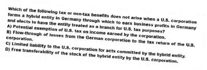 Which of the following tax or non-tax benefits does not arise when a U.S. corporation forms a hybrid entity in Germany through which to earn business profits in Germany and elects to have the entity treated as a branch for U.S. tax purposes?
A) Potential exemption of U.S. tax on income earned by the corporation.
B) Flow-through of losses from the German corporation to the tax return of the U.S. corporation.
C) Limited liability to the U.S. corporation for acts committed by the hybrid entity.
D) Free transferability of the stock of the hybrid entity by the U.S. corporation.