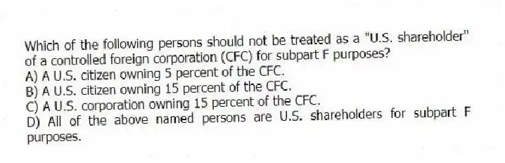 Which of the following persons should not be treated as a "U.S. shareholder" of a controlled foreign corporation (CFC) for subpart F purposes?
A) A U.S. citizen owning 5 percent of the CFC.
B) A U.S. citizen owning 15 percent of the CFC.
C) A U.S. corporation owning 15 percent of the CFC.
D) All of the above named persons are U.S. shareholders for subpart F purposes.
