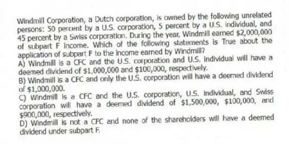 Windmill Corporation, a Dutch corporation, is owned by the following unrelated persons: 50 percent by a U.S. corporation, 5 percent by a U.S. individual, and 45 percent by a Swiss corporation. During the year, Windmill earned $2,000,000 of subpart F income. Which of the following statements is True about the application of subpart F to the income earned by Windmill?
A) Windmill is a CFC and the U.S. corporation and U.S. individual will have a deemed dividend of $1,000,000 and $100,000, respectively.
B) Windmill is a CFC and only the U.S. corporation will have a deemed dividend of $1,000,000.
C) Windmill is a CFC and the U.S. corporation, U.S. individual, and Swiss corporation will have a deemed dividend of $1,500,000, $100,000, and $900,000, respectively.
D) Windmill is not a CFC and none of the shareholders will have a deemed dividend under subpart F.