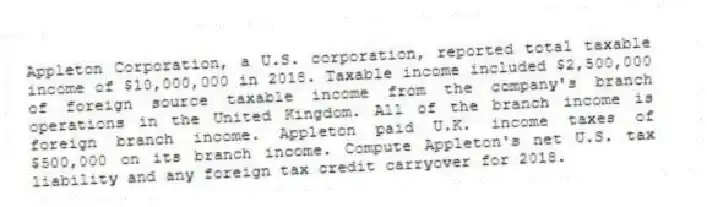 Appleton Corporation, a U.S. corporation, reported total taxable income of $10,000,000 in 2018. Taxable income included $2,500,000 of foreign source taxable income from the company's branch operations in the United Kingdom. All of the branch income is foreign branch income. Appleton paid U.K. income taxes of $500,000 on its branch income. Compute Appleton's net U.S. tax liability and any foreign tax credit carryover for 2018.