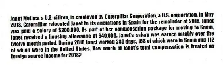 Janet Mothra, a U.S. citizen, is employed by Caterpillar Corporation, a U.S. corporation. In May 2018, Caterpillar relocated Janet to its operations in Spain for the remainder of 2018. Janet was paid a salary of $200,000. As part of her compensation package for moving to Spain, Janet received a housing allowance of $40,000. Janet's salary was earned ratably over the twelve-month period. During 2018 Janet worked 280 days, 168 of which were in Spain and 112 of which were in the United States. How much of Janet's total compensation is treated as foreign source income for 2018?