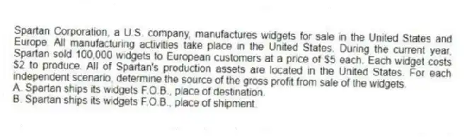 Spartan Corporation, a U.S. company, manufactures widgets for sale in the United States and Europe. All manufacturing activities take place in the United States. During the current year, Spartan sold 100,000 widgets to European customers at a price of $5 each. Each widget costs $2 to produce. All of Spartan's production assets are located in the United States. For each independent scenario, determine the source of the gross profit from sale of the widgets.
A. Spartan ships its widgets F.O.B., place of destination.
B. Spartan ships its widgets F.O.B., place of shipment.