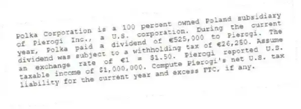 Polka Corporation is a 100 percent owned Poland subsidiary of Pierogi Inc., a U.S. corporation. During the current year, Polka paid a dividend of €525,000 to Pierogi. The dividend was subject to a withholding tax of €26,250. Assume an exchange rate of €1 = $1.50. Pierogi reported U.S. taxable income of $1,000,000. Compute Pierogi's net U.S. tax liability for the current year and excess FTC, if any.