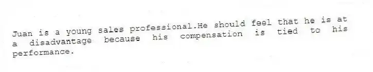 Juan is a young sales professional.He should feel that he is at a disadvantage because his compensation is tied to his performance.