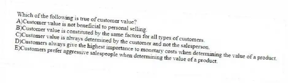 Which of the following is true of customer value?
A)Customer value is not beneficial to personal selling.
B)Customer value is constituted by the same factors for all types of customers.
C)Customer value is always determined by the customer and not the salesperson.
D)Customers always give the highest importance to monetary costs when determining the value of a product.
E)Customers prefer aggressive salespeople when determining the value of a product.