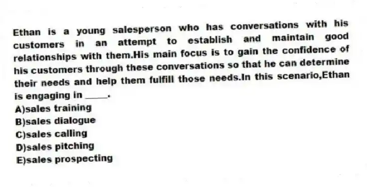 Ethan is a young salesperson who has conversations with his customers in an attempt to establish and maintain good relationships with them.His main focus is to gain the confidence of his customers through these conversations so that he can determine their needs and help them fulfill those needs.In this scenario,Ethan is engaging in _____.​
A)​sales training
B)sales dialogue
C)​sales calling
D)​sales pitching
E)​sales prospecting