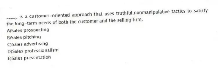 _____ is a customer-oriented approach that uses truthful,nonmanipulative tactics to satisfy the long-term needs of both the customer and the selling firm.
A)Sales prospecting
B)Sales pitching
C)Sales advertising
D)Sales professionalism
E)Sales presentation