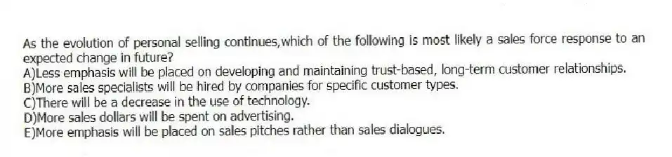As the evolution of personal selling continues,which of the following is most likely a sales force response to an expected change in future?
A)Less emphasis will be placed on developing and maintaining trust-based, long-term customer relationships.
B)More sales specialists will be hired by companies for specific customer types.
C)There will be a decrease in the use of technology.
D)More sales dollars will be spent on advertising.
E)More emphasis will be placed on sales pitches rather than sales dialogues.