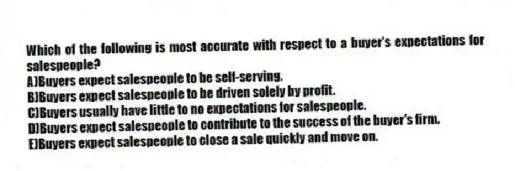 Which of the following is most accurate with respect to a buyer's expectations for salespeople?
A)Buyers expect salespeople to be self-serving.
B)Buyers expect salespeople to be driven solely by profit.
C)Buyers usually have little to no expectations for salespeople.
D)Buyers expect salespeople to contribute to the success of the buyer's firm.
E)Buyers expect salespeople to close a sale quickly and move on.