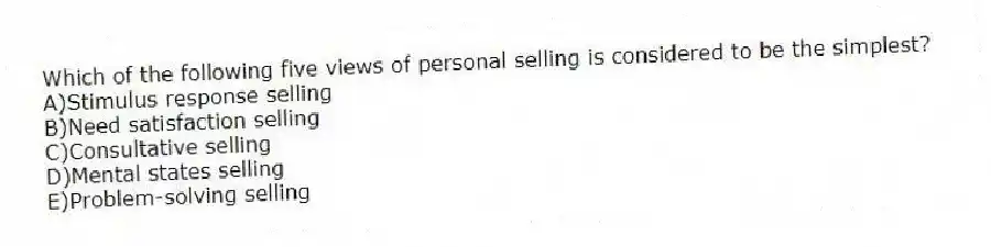 Which of the following five views of personal selling is considered to be the simplest?
A)Stimulus response selling
B)Need satisfaction selling
C)Consultative selling
D)Mental states selling
E)Problem-solving selling