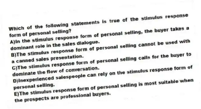 Which of the following statements is true of the stimulus response form of personal selling?
A)In the stimulus response form of personal selling, the buyer takes a dominant role in the sales dialogue.
B)The stimulus response form of personal selling cannot be used with a canned sales presentation.
C)The stimulus response form of personal selling calls for the buyer to dominate the flow of conversation.
D)Inexperienced salespeople can rely on the stimulus response form of personal selling.
E)The stimulus response form of personal selling is most suitable when the prospects are professional buyers.