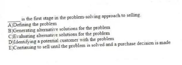 _____ is the first stage in the problem-solving approach to selling.
A)Defining the problem
B)Generating alternative solutions for the problem
C)Evaluating alternative solutions for the problem
D)Identifying a potential customer with the problem
E)Continuing to sell until the problem is solved and a purchase decision is made
