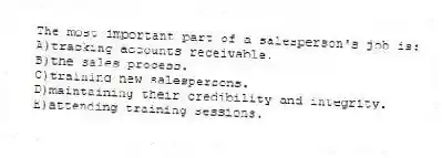 The most important part of a salesperson's job is:
A)tracking accounts receivable.
B)the sales process.
C)training new salespersons.
D)maintaining their credibility and integrity.
E)attending training sessions.