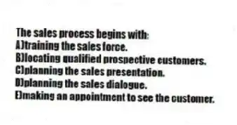 The sales process begins with:
A)training the sales force.
B)locating qualified prospective customers.
C)planning the sales presentation.
D)planning the sales dialogue.
E)making an appointment to see the customer.
