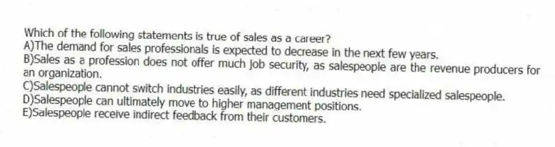 Which of the following statements is true of sales as a career?
A)The demand for sales professionals is expected to decrease in the next few years.
B)Sales as a profession does not offer much job security, as salespeople are the revenue producers for an organization.
C)Salespeople cannot switch industries easily, as different industries need specialized salespeople.
D)Salespeople can ultimately move to higher management positions.
E)Salespeople receive indirect feedback from their customers.