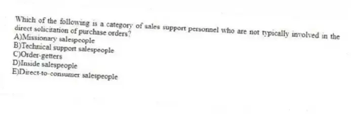 Which of the following is a category of sales support personnel who are not typically involved in the direct solicitation of purchase orders?
A)Missionary salespeople
B)Technical support salespeople
C)Order-getters
D)Inside salespeople
E)Direct-to-consumer salespeople