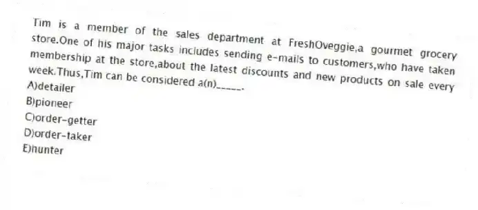 Tim is a member of the sales department at FreshOveggie,a gourmet grocery store.One of his major tasks includes sending e-mails to customers,who have taken membership at the store,about the latest discounts and new products on sale every week.Thus,Tim can be considered a(n)_____.
A)detailer
B)pioneer
C)order-getter
D)order-taker
E)hunter