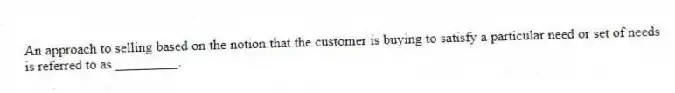An approach to selling based on the notion that the customer is buying to satisfy a particular need or set of needs is referred to as _________.