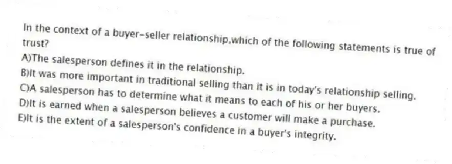 In the context of a buyer-seller relationship,which of the following statements is true of trust?
A)The salesperson defines it in the relationship.
B)It was more important in traditional selling than it is in today's relationship selling.
C)A salesperson has to determine what it means to each of his or her buyers.
D)It is earned when a salesperson believes a customer will make a purchase.
E)It is the extent of a salesperson's confidence in a buyer's integrity.