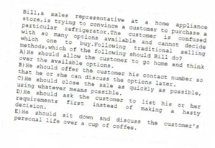 Bill,a sales representative at a home appliance store,is trying to convince a customer to purchase a particular refrigerator.The customer is confused with so many options available and cannot decide which one to buy.Following traditional selling methods,which of the following should Bill do?
A)He should allow the customer to go home and think over the available options.
B)He should offer the customer his contact number so that he or she can discuss the options later.
C)He should close the sale as quickly as possible, using whatever means possible.
D)He should ask the customer to list his or her requirements first instead of making a hasty decision.
E)He should sit down and discuss the customer's personal life over a cup of coffee.