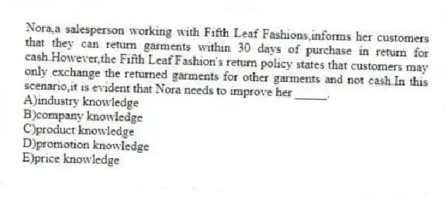 Nora,a salesperson working with Fifth Leaf Fashions,informs her customers that they can return garments within 30 days of purchase in return for cash.However,the Fifth Leaf Fashion's return policy states that customers may only exchange the returned garments for other garments and not cash.In this scenario,it is evident that Nora needs to improve her _____.
A)industry knowledge
B)company knowledge
C)product knowledge
D)promotion knowledge
E)price knowledge